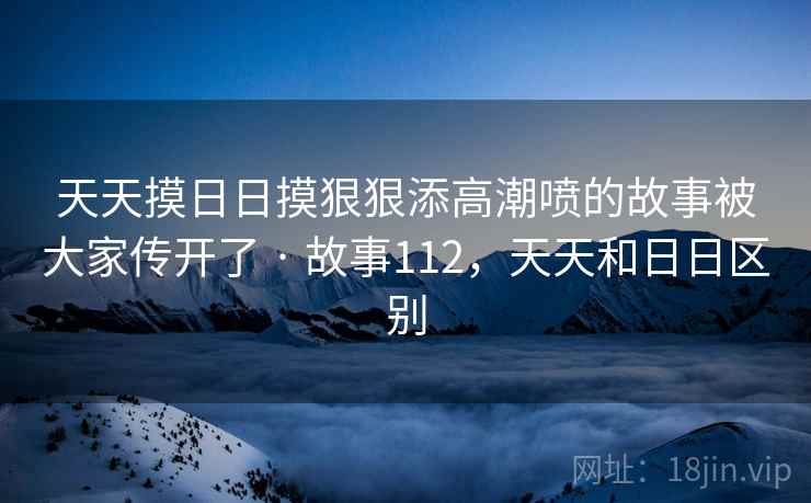 天天摸日日摸狠狠添高潮喷的故事被大家传开了 · 故事112，天天和日日区别