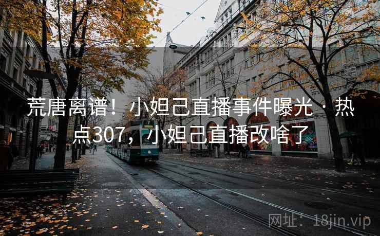 荒唐离谱！小妲己直播事件曝光 · 热点307，小妲己直播改啥了