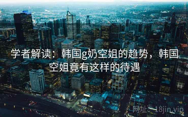 学者解读：韩国g奶空姐的趋势，韩国空姐竟有这样的待遇