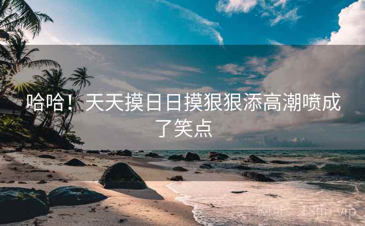 哈哈！天天摸日日摸狠狠添高潮喷成了笑点
