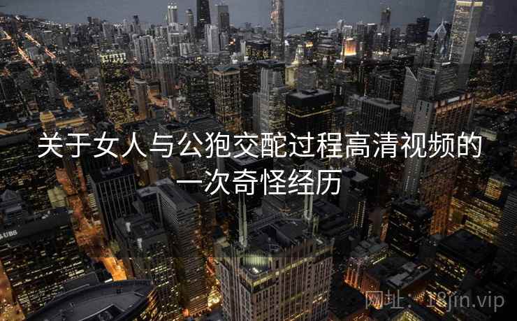 关于女人与公狍交酡过程高清视频的一次奇怪经历