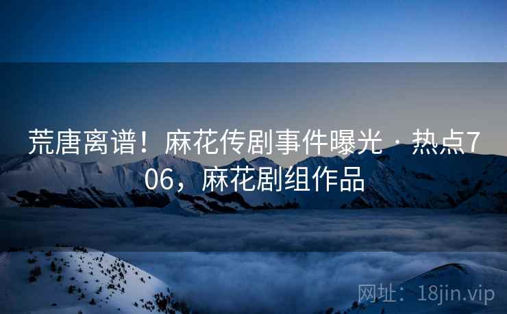 荒唐离谱！麻花传剧事件曝光 · 热点706，麻花剧组作品