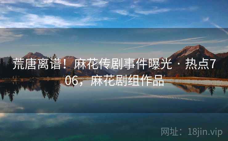 荒唐离谱！麻花传剧事件曝光 · 热点706，麻花剧组作品