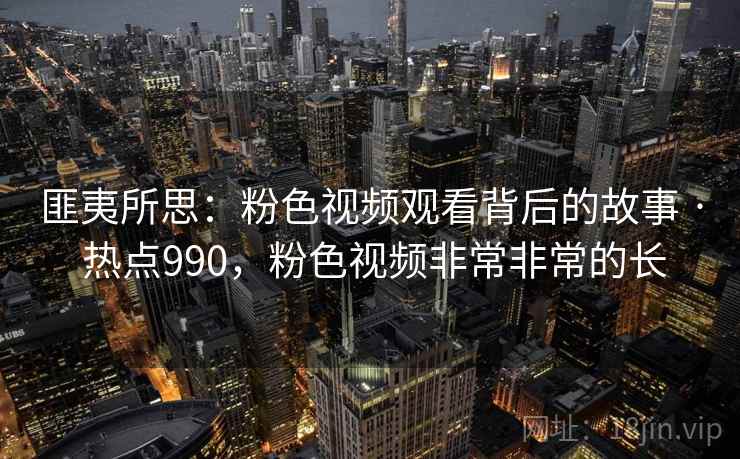 匪夷所思:粉色视频观看背后的故事 · 热点990,粉色视频非常非常的长 匪夷所思:粉色视频观看背后的故事 · 热点990,粉色视频非常非常的长