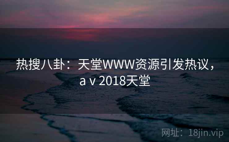 热搜八卦：天堂WWW资源引发热议，aⅴ2018天堂