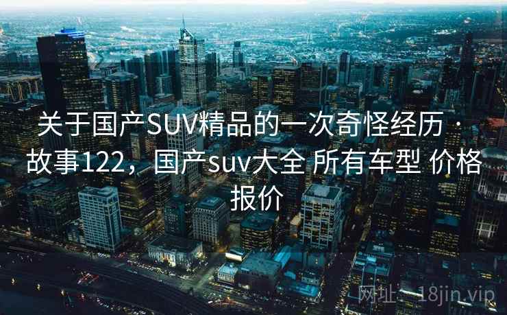 关于国产SUV精品的一次奇怪经历 · 故事122，国产suv大全 所有车型 价格 报价