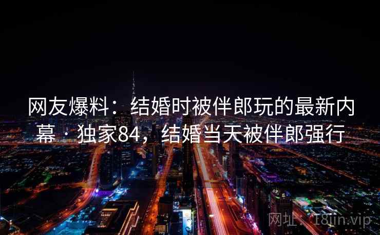 网友爆料：结婚时被伴郎玩的最新内幕 · 独家84，结婚当天被伴郎强行