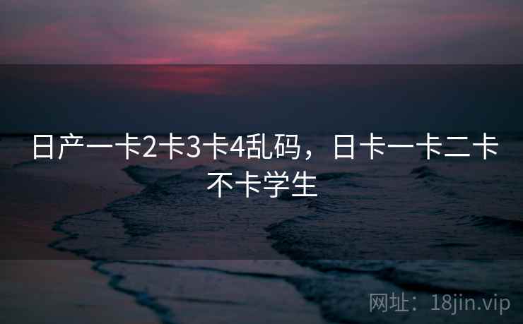 日产一卡2卡3卡4乱码，日卡一卡二卡不卡学生