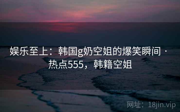娱乐至上：韩国g奶空姐的爆笑瞬间 · 热点555，韩籍空姐