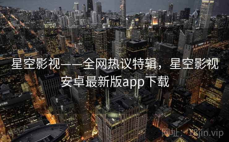 星空影视——全网热议特辑，星空影视安卓最新版app下载