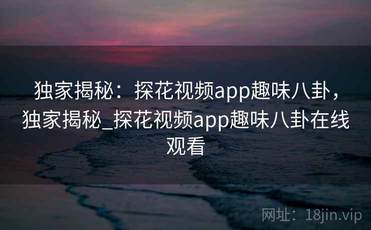 独家揭秘：探花视频app趣味八卦，独家揭秘_探花视频app趣味八卦在线观看