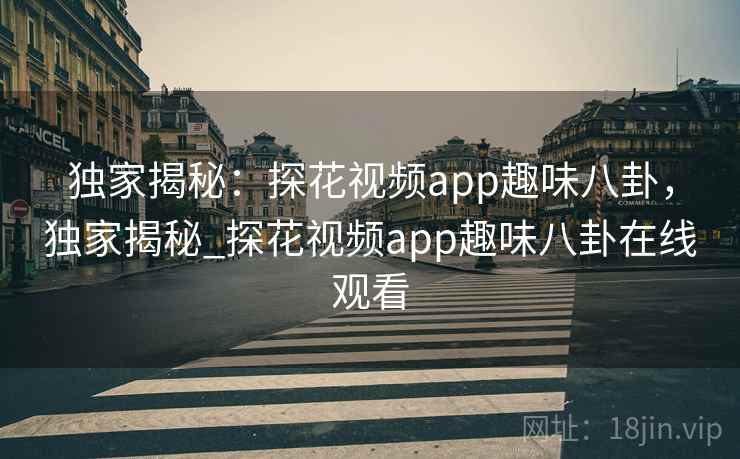 独家揭秘：探花视频app趣味八卦，独家揭秘_探花视频app趣味八卦在线观看