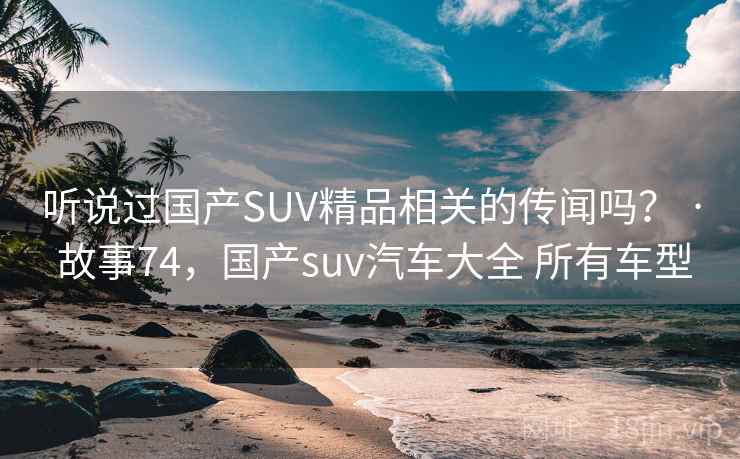听说过国产SUV精品相关的传闻吗？ · 故事74，国产suv汽车大全 所有车型