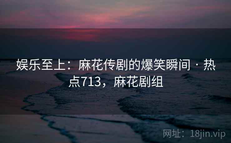 娱乐至上：麻花传剧的爆笑瞬间 · 热点713，麻花剧组