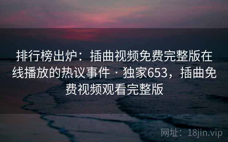 排行榜出炉：插曲视频免费完整版在线播放的热议事件 · 独家653，插曲免费视频观看完整版